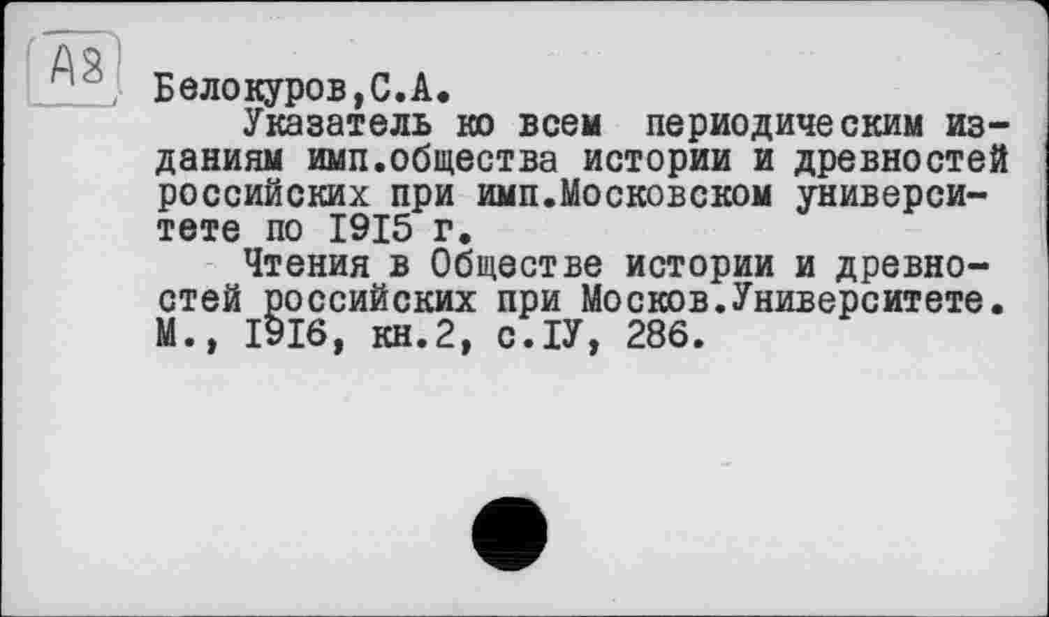 ﻿Белокуров,С.А.
Указатель ко всем периодическим изданиям имп.общества истории и древностей российских при имп.Московском университете по 1915 г.
Чтения в Обществе истории и древностей российских при Moсков.Университете. М., 1916, КН.2, С.ІУ, 286.